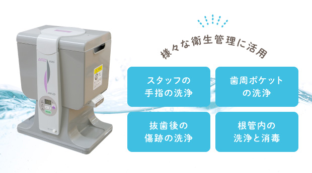 様々な衛生管理に活用 スタッフの手指の洗浄 歯周ポケットの洗浄 抜歯後の傷跡の洗浄 根管内の洗浄と消毒